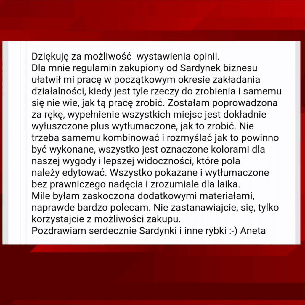 Opinia Anety Kelly o Naszym regulaminie: Dziękuję za możliwość wystawienia opinii. Dla mnie regulamin zakupiony od Sardynek biznesu ułatwił mi pracę w początkowym okresie zakładania działalności, kiedy jest tyle rzeczy do zrobienia i samemu się nie wie, jak tą pracę zrobić. Zostałam poprowadzona za rękę, wypełnienie wszystkich miejsc jest dokładnie wyłuszczone plus wytłumaczone, jak to zrobić. Nie trzeba samemu kombinować i rozmyślać jak to powinno być wykonane, wszystko jest oznaczone kolorami dla naszej wygody i lepszej widoczności, które pola należy edytować. Wszystko pokazane i wytłumaczone bez prawniczego nadęcia i zrozumiale dla laika. Mile byłam zaskoczona dodatkowymi materiałami, naprawde bardzo polecam. Nie zastanawiajcie, się, tylko korzystajcie z możliwości zakupu. Pozdrawiam serdecznie Sardynki i inne rybki :-) Aneta